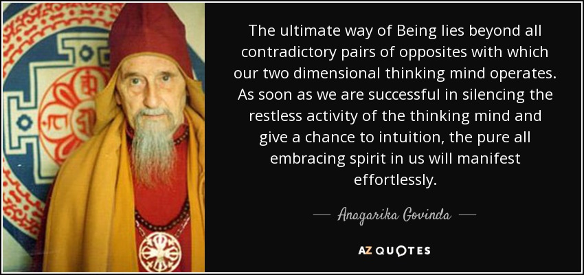 The ultimate way of Being lies beyond all contradictory pairs of opposites with which our two dimensional thinking mind operates. As soon as we are successful in silencing the restless activity of the thinking mind and give a chance to intuition, the pure all embracing spirit in us will manifest effortlessly. - Anagarika Govinda