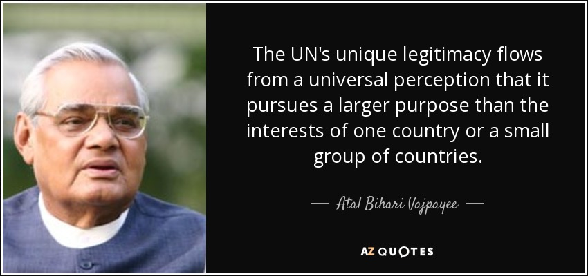 The UN's unique legitimacy flows from a universal perception that it pursues a larger purpose than the interests of one country or a small group of countries. - Atal Bihari Vajpayee