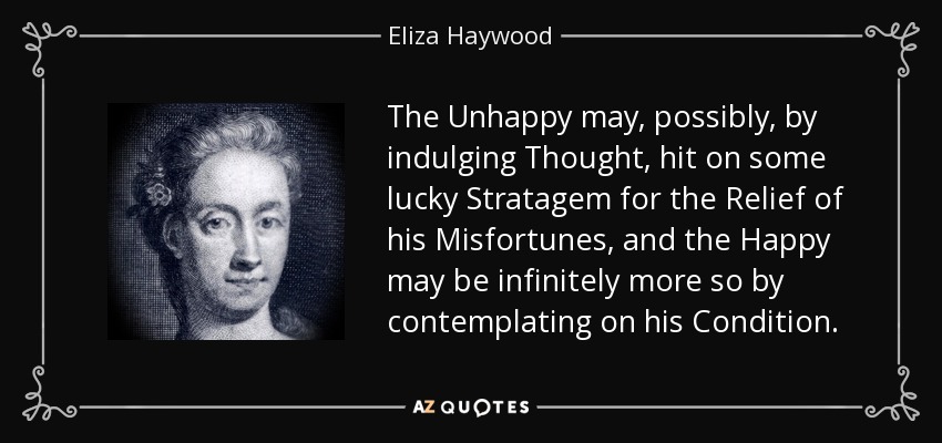 The Unhappy may, possibly, by indulging Thought, hit on some lucky Stratagem for the Relief of his Misfortunes, and the Happy may be infinitely more so by contemplating on his Condition. - Eliza Haywood
