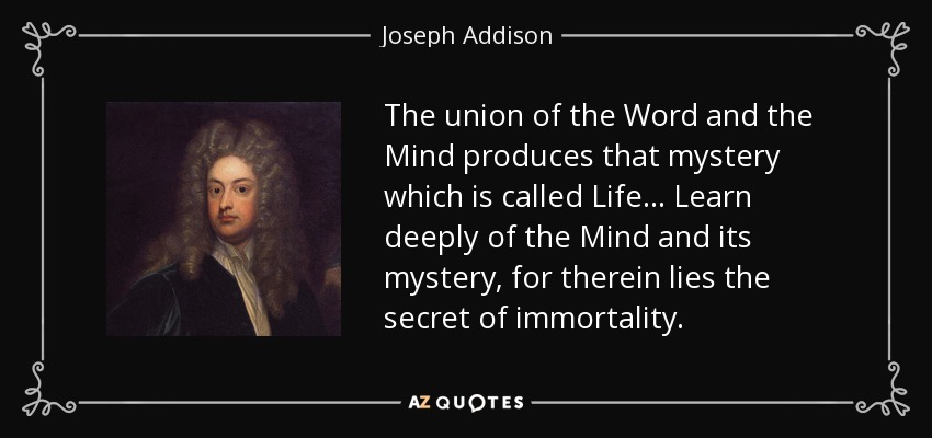 The union of the Word and the Mind produces that mystery which is called Life... Learn deeply of the Mind and its mystery, for therein lies the secret of immortality. - Joseph Addison