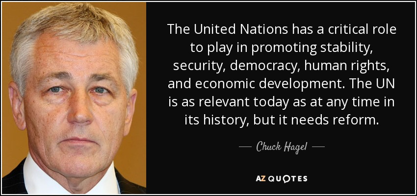 The United Nations has a critical role to play in promoting stability, security, democracy, human rights, and economic development. The UN is as relevant today as at any time in its history, but it needs reform. - Chuck Hagel