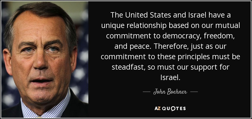 The United States and Israel have a unique relationship based on our mutual commitment to democracy, freedom, and peace. Therefore, just as our commitment to these principles must be steadfast, so must our support for Israel. - John Boehner