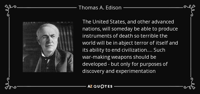 The United States, and other advanced nations, will someday be able to produce instruments of death so terrible the world will be in abject terror of itself and its ability to end civilization.... Such war-making weapons should be developed - but only for purposes of discovery and experimentation - Thomas A. Edison