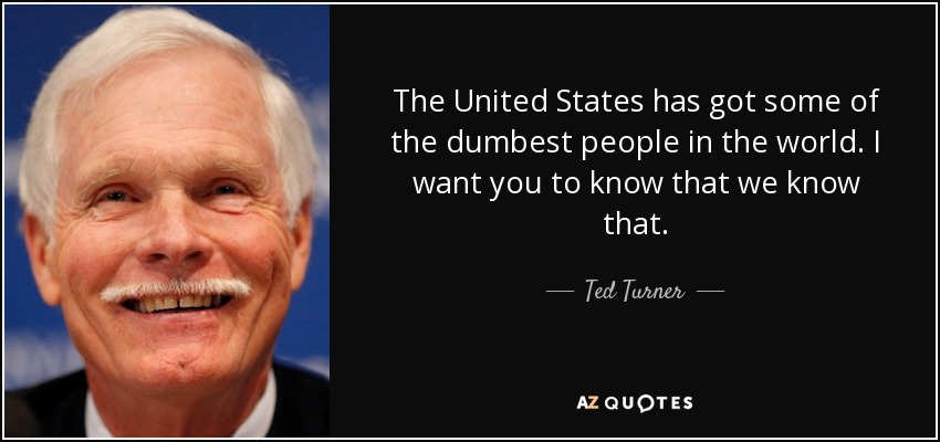 The United States has got some of the dumbest people in the world. I want you to know that we know that. - Ted Turner