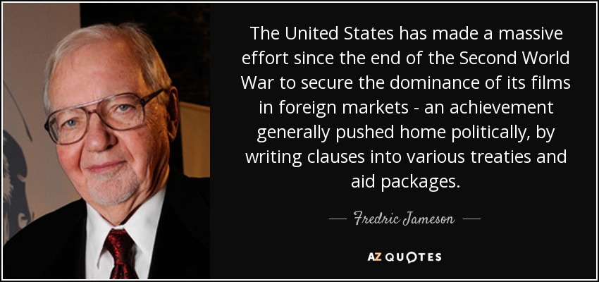 The United States has made a massive effort since the end of the Second World War to secure the dominance of its films in foreign markets - an achievement generally pushed home politically, by writing clauses into various treaties and aid packages. - Fredric Jameson