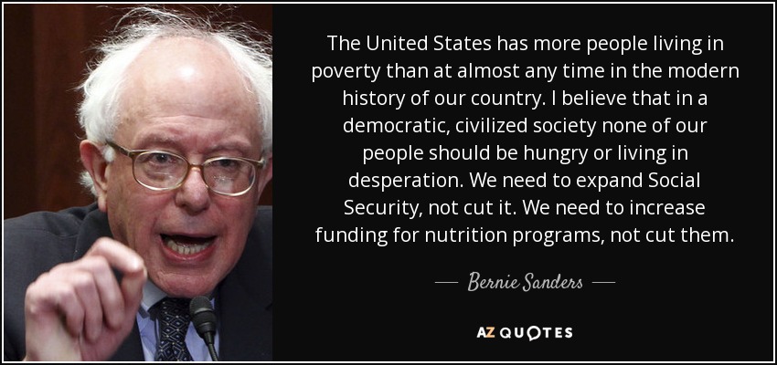 The United States has more people living in poverty than at almost any time in the modern history of our country. I believe that in a democratic, civilized society none of our people should be hungry or living in desperation. We need to expand Social Security, not cut it. We need to increase funding for nutrition programs, not cut them. - Bernie Sanders