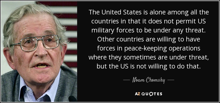 The United States is alone among all the countries in that it does not permit US military forces to be under any threat. Other countries are willing to have forces in peace-keeping operations where they sometimes are under threat, but the US is not willing to do that. - Noam Chomsky