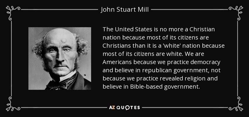 The United States is no more a Christian nation because most of its citizens are Christians than it is a 'white' nation because most of its citizens are white. We are Americans because we practice democracy and believe in republican government, not because we practice revealed religion and believe in Bible-based government. - John Stuart Mill