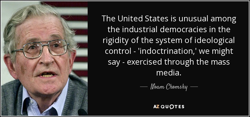 The United States is unusual among the industrial democracies in the rigidity of the system of ideological control - 'indoctrination,' we might say - exercised through the mass media. - Noam Chomsky