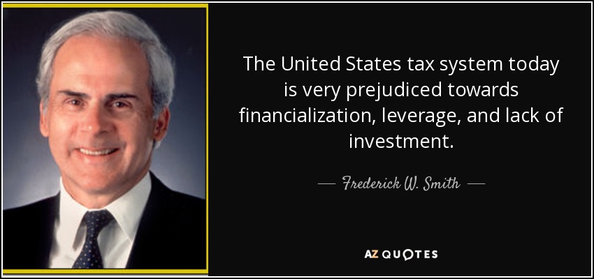 The United States tax system today is very prejudiced towards financialization, leverage, and lack of investment. - Frederick W. Smith