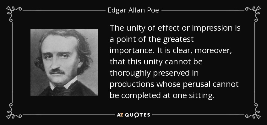 The unity of effect or impression is a point of the greatest importance. It is clear, moreover, that this unity cannot be thoroughly preserved in productions whose perusal cannot be completed at one sitting. - Edgar Allan Poe