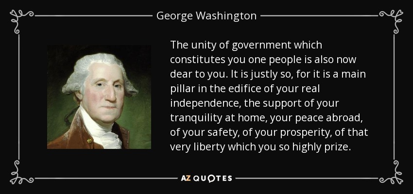 The unity of government which constitutes you one people is also now dear to you. It is justly so, for it is a main pillar in the edifice of your real independence, the support of your tranquility at home, your peace abroad, of your safety, of your prosperity, of that very liberty which you so highly prize. - George Washington