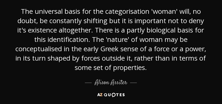 The universal basis for the categorisation 'woman' will, no doubt, be constantly shifting but it is important not to deny it's existence altogether. There is a partly biological basis for this identification. The 'nature' of woman may be conceptualised in the early Greek sense of a force or a power, in its turn shaped by forces outside it, rather than in terms of some set of properties. - Alison Assiter