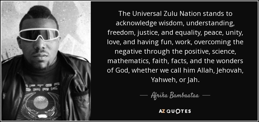 The Universal Zulu Nation stands to acknowledge wisdom, understanding, freedom, justice, and equality, peace, unity, love, and having fun, work, overcoming the negative through the positive, science, mathematics, faith, facts, and the wonders of God, whether we call him Allah, Jehovah, Yahweh, or Jah. - Afrika Bambaataa