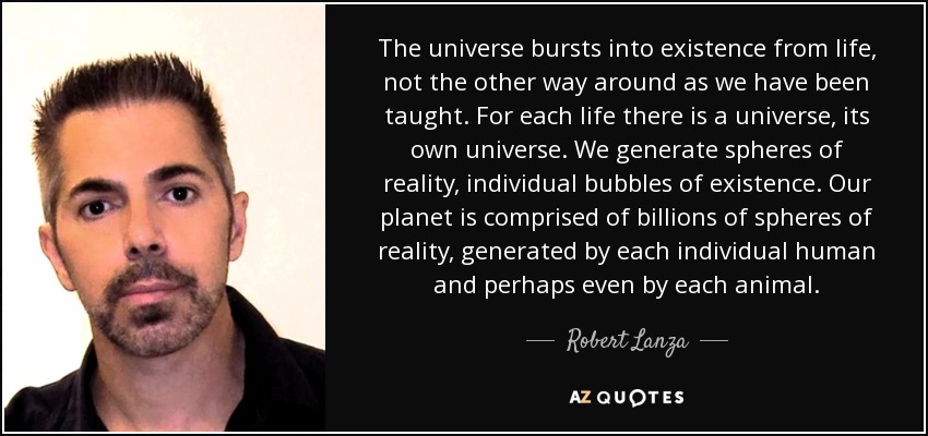 The universe bursts into existence from life, not the other way around as we have been taught. For each life there is a universe, its own universe. We generate spheres of reality, individual bubbles of existence. Our planet is comprised of billions of spheres of reality, generated by each individual human and perhaps even by each animal. - Robert Lanza