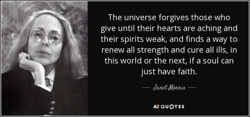 The universe forgives those who give until their hearts are aching and their spirits weak, and finds a way to renew all strength and cure all ills, in this world or the next, if a soul can just have faith. - Janet Morris