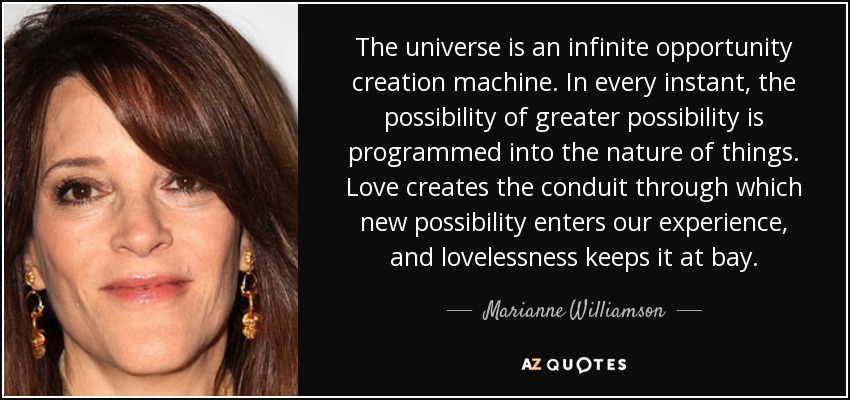 The universe is an infinite opportunity creation machine. In every instant, the possibility of greater possibility is programmed into the nature of things. Love creates the conduit through which new possibility enters our experience, and lovelessness keeps it at bay. - Marianne Williamson