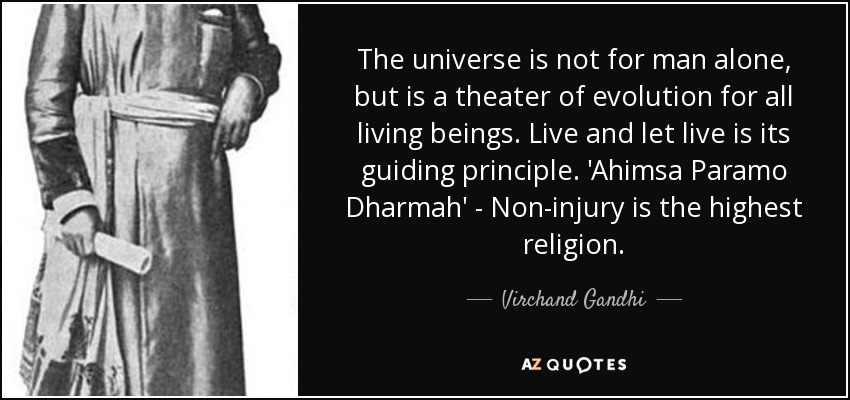 The universe is not for man alone, but is a theater of evolution for all living beings. Live and let live is its guiding principle. 'Ahimsa Paramo Dharmah' - Non-injury is the highest religion. - Virchand Gandhi