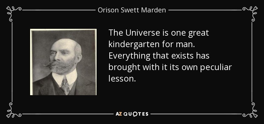 The Universe is one great kindergarten for man. Everything that exists has brought with it its own peculiar lesson. - Orison Swett Marden