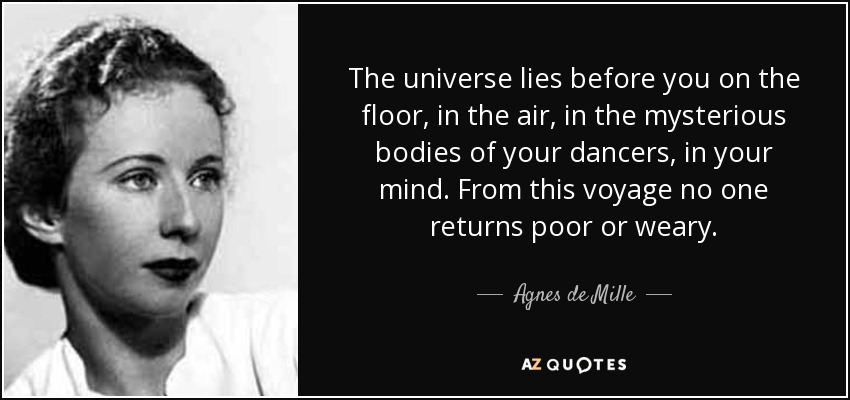 The universe lies before you on the floor, in the air, in the mysterious bodies of your dancers, in your mind. From this voyage no one returns poor or weary. - Agnes de Mille