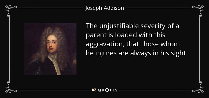The unjustifiable severity of a parent is loaded with this aggravation, that those whom he injures are always in his sight. - Joseph Addison