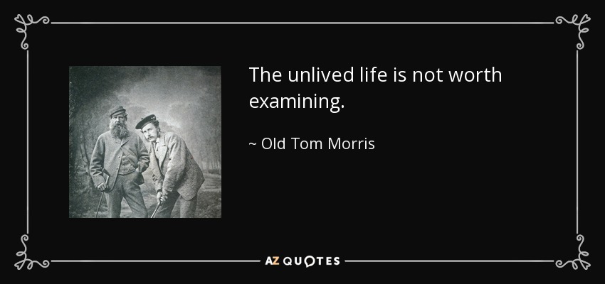 The unlived life is not worth examining. - Old Tom Morris