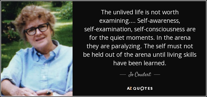 The unlived life is not worth examining. ... Self-awareness, self-examination, self-consciousness are for the quiet moments. In the arena they are paralyzing. The self must not be held out of the arena until living skills have been learned. - Jo Coudert