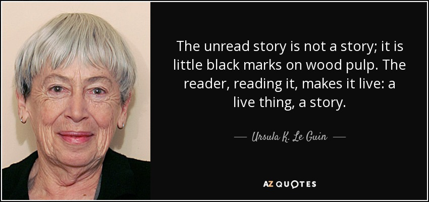The unread story is not a story; it is little black marks on wood pulp. The reader, reading it, makes it live: a live thing, a story. - Ursula K. Le Guin