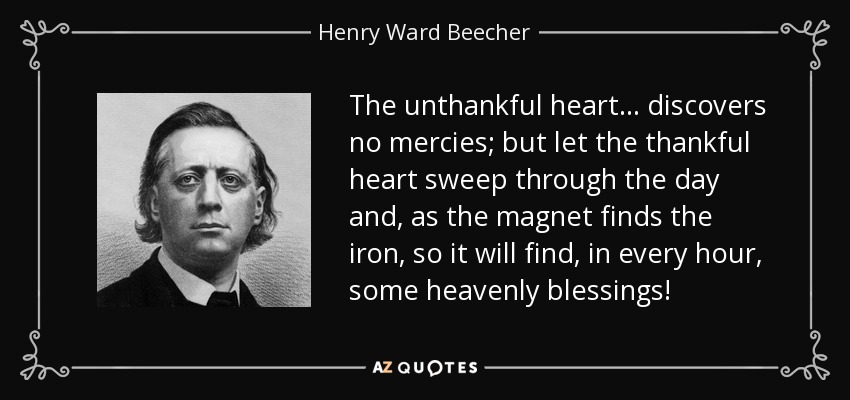 The unthankful heart... discovers no mercies; but let the thankful heart sweep through the day and, as the magnet finds the iron, so it will find, in every hour, some heavenly blessings! - Henry Ward Beecher
