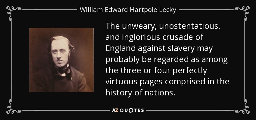 The unweary, unostentatious, and inglorious crusade of England against slavery may probably be regarded as among the three or four perfectly virtuous pages comprised in the history of nations. - William Edward Hartpole Lecky