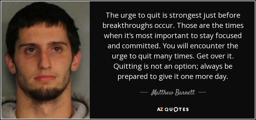 The urge to quit is strongest just before breakthroughs occur. Those are the times when it's most important to stay focused and committed. You will encounter the urge to quit many times. Get over it. Quitting is not an option; always be prepared to give it one more day. - Matthew Barnett
