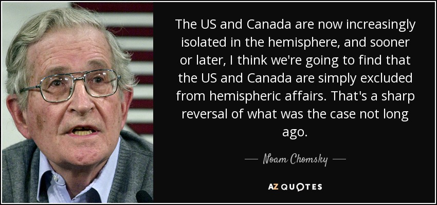 The US and Canada are now increasingly isolated in the hemisphere, and sooner or later, I think we're going to find that the US and Canada are simply excluded from hemispheric affairs. That's a sharp reversal of what was the case not long ago. - Noam Chomsky