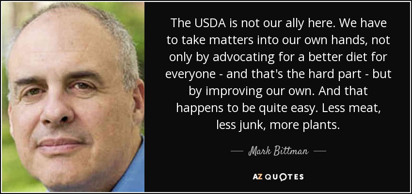 The USDA is not our ally here. We have to take matters into our own hands, not only by advocating for a better diet for everyone - and that's the hard part - but by improving our own. And that happens to be quite easy. Less meat, less junk, more plants. - Mark Bittman