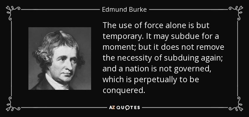 The use of force alone is but temporary. It may subdue for a moment; but it does not remove the necessity of subduing again; and a nation is not governed, which is perpetually to be conquered. - Edmund Burke
