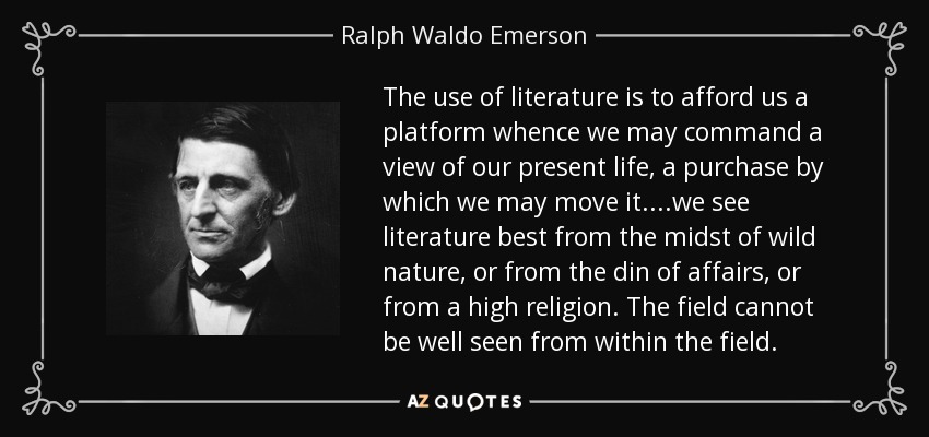 The use of literature is to afford us a platform whence we may command a view of our present life, a purchase by which we may move it....we see literature best from the midst of wild nature, or from the din of affairs, or from a high religion. The field cannot be well seen from within the field. - Ralph Waldo Emerson