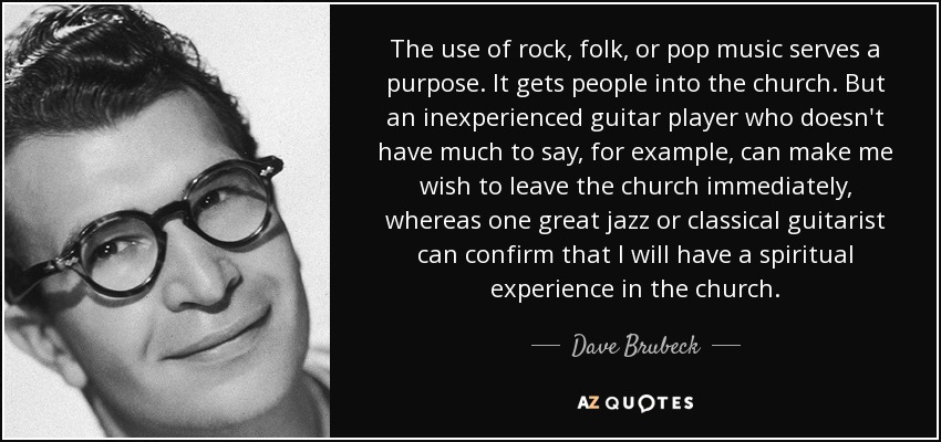 The use of rock, folk, or pop music serves a purpose. It gets people into the church. But an inexperienced guitar player who doesn't have much to say, for example, can make me wish to leave the church immediately, whereas one great jazz or classical guitarist can confirm that I will have a spiritual experience in the church. - Dave Brubeck