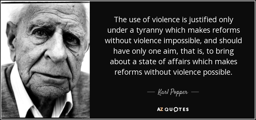 The use of violence is justified only under a tyranny which makes reforms without violence impossible, and should have only one aim, that is, to bring about a state of affairs which makes reforms without violence possible. - Karl Popper