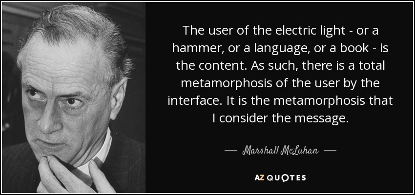 The user of the electric light - or a hammer, or a language, or a book - is the content. As such, there is a total metamorphosis of the user by the interface. It is the metamorphosis that I consider the message. - Marshall McLuhan