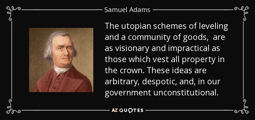 The utopian schemes of leveling and a community of goods, are as visionary and impractical as those which vest all property in the crown. These ideas are arbitrary, despotic, and, in our government unconstitutional. - Samuel Adams