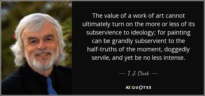 The value of a work of art cannot ultimately turn on the more or less of its subservience to ideology; for painting can be grandly subservient to the half-truths of the moment, doggedly servile, and yet be no less intense. - T. J. Clark