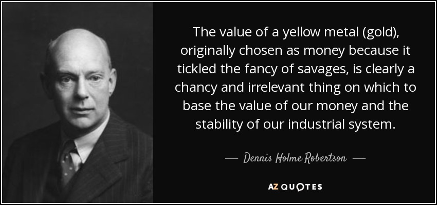 The value of a yellow metal (gold), originally chosen as money because it tickled the fancy of savages, is clearly a chancy and irrelevant thing on which to base the value of our money and the stability of our industrial system. - Dennis Holme Robertson