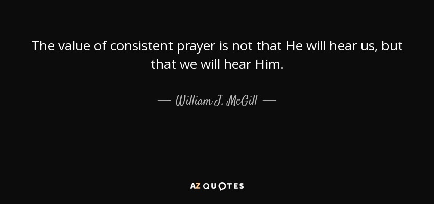 The value of consistent prayer is not that He will hear us, but that we will hear Him. - William J. McGill
