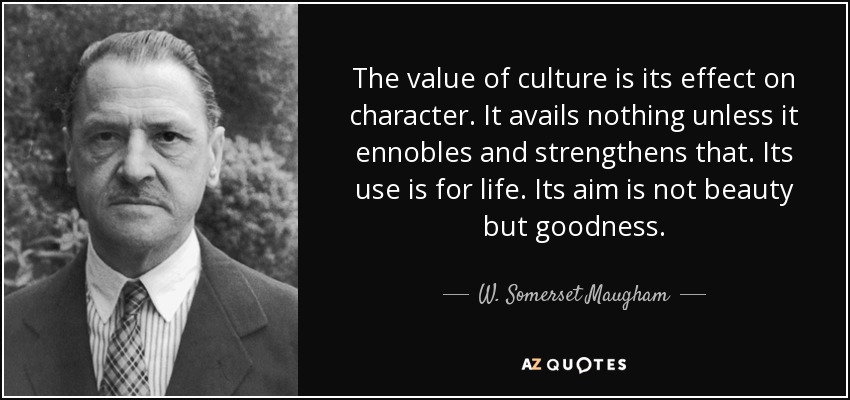 The value of culture is its effect on character. It avails nothing unless it ennobles and strengthens that. Its use is for life. Its aim is not beauty but goodness. - W. Somerset Maugham