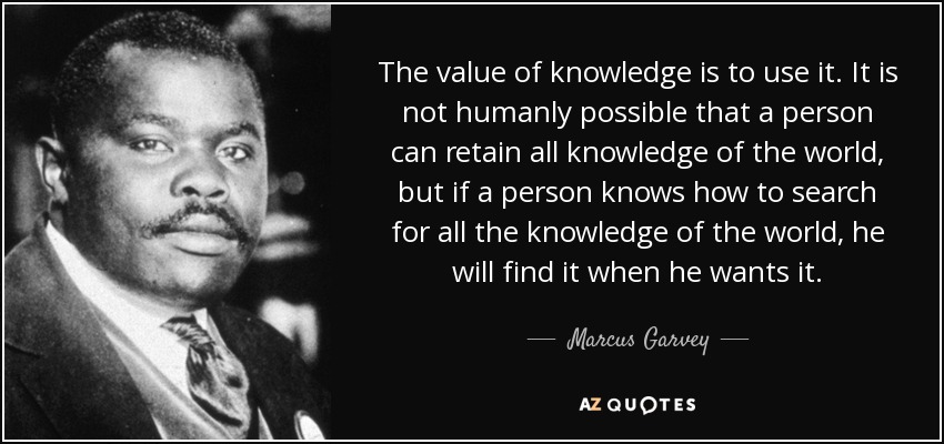 The value of knowledge is to use it. It is not humanly possible that a person can retain all knowledge of the world, but if a person knows how to search for all the knowledge of the world, he will find it when he wants it. - Marcus Garvey