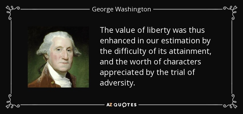 The value of liberty was thus enhanced in our estimation by the difficulty of its attainment, and the worth of characters appreciated by the trial of adversity. - George Washington