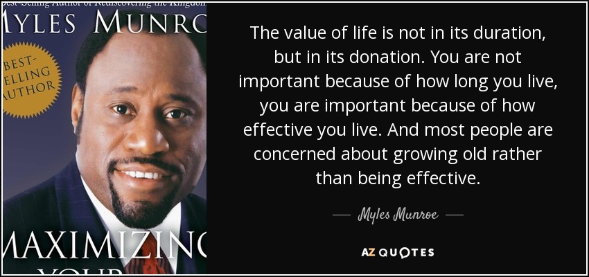 The value of life is not in its duration, but in its donation. You are not important because of how long you live, you are important because of how effective you live. And most people are concerned about growing old rather than being effective. - Myles Munroe