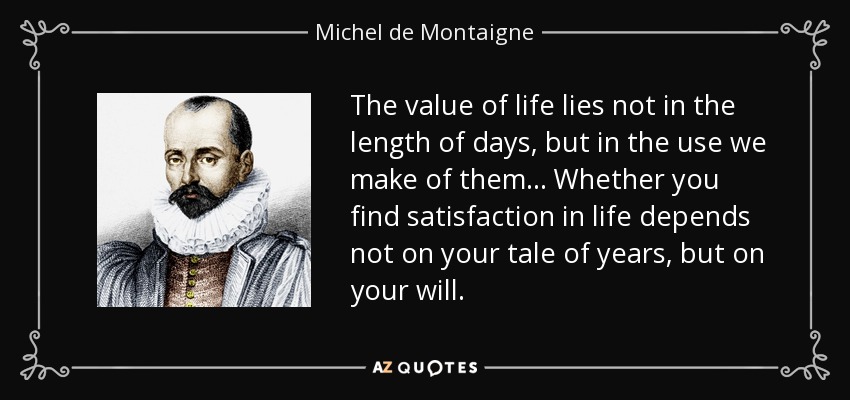 The value of life lies not in the length of days, but in the use we make of them... Whether you find satisfaction in life depends not on your tale of years, but on your will. - Michel de Montaigne