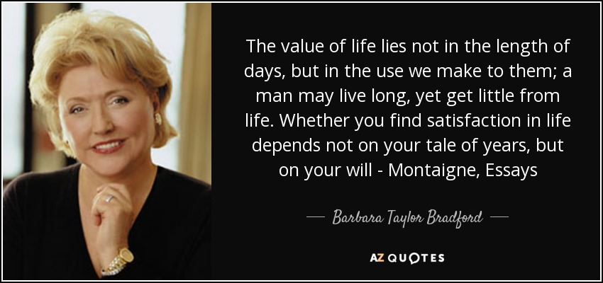 The value of life lies not in the length of days, but in the use we make to them; a man may live long, yet get little from life. Whether you find satisfaction in life depends not on your tale of years, but on your will - Montaigne, Essays - Barbara Taylor Bradford