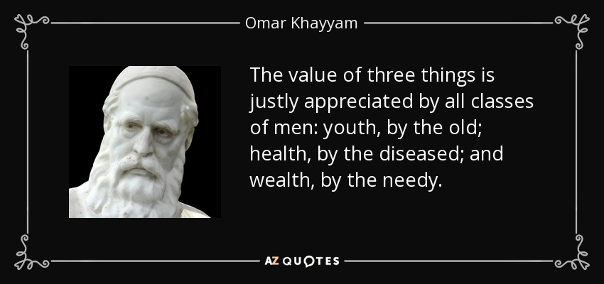 The value of three things is justly appreciated by all classes of men: youth, by the old; health, by the diseased; and wealth, by the needy. - Omar Khayyam