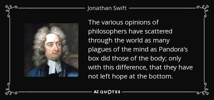 The various opinions of philosophers have scattered through the world as many plagues of the mind as Pandora's box did those of the body; only with this difference, that they have not left hope at the bottom. - Jonathan Swift